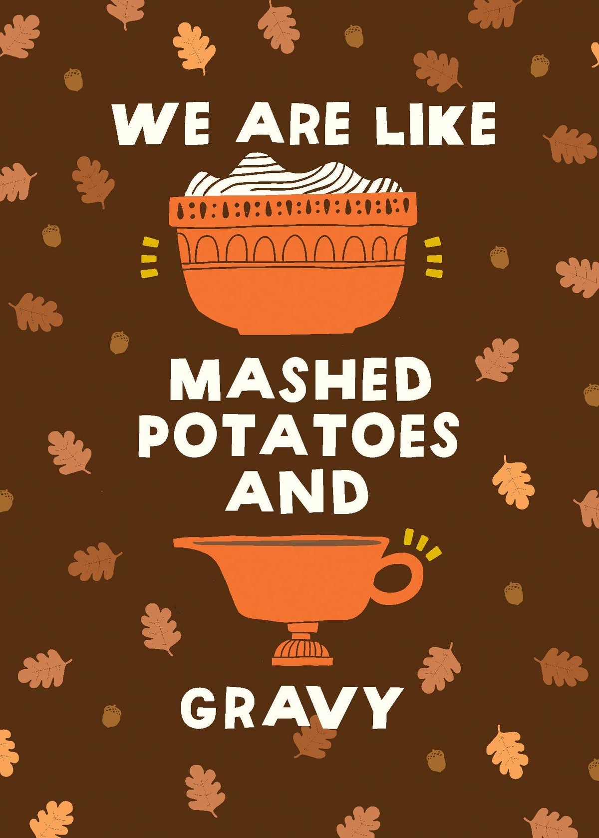 Mashed Potatoes and Gravy Greeting Card, Front of a deep brown card with cream hand-cut lettering that says WE ARE LIKE MASHED POTATOES AND GRAVY around an orange bowl of mashed potatoes and an orange gravy boat, with oak leaves and acorns scattered behind.